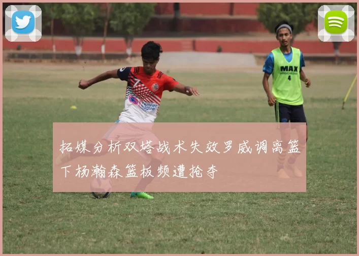 拓媒分析双塔战术失效罗威调离篮下杨瀚森篮板频遭抢夺