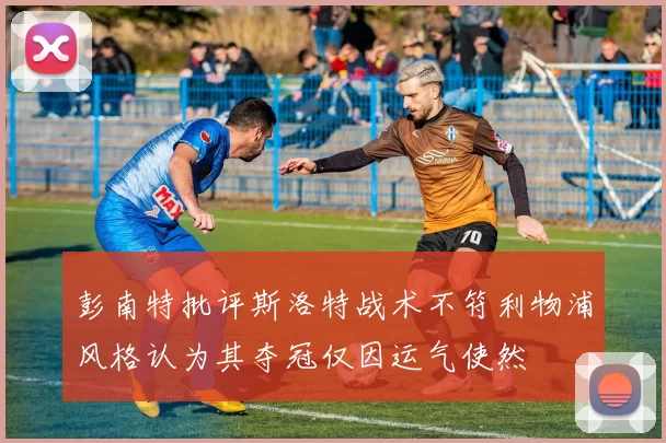 彭南特批评斯洛特战术不符利物浦风格认为其夺冠仅因运气使然