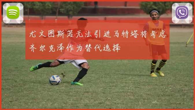 尤文图斯若无法引进马特塔将考虑齐尔克泽作为替代选择