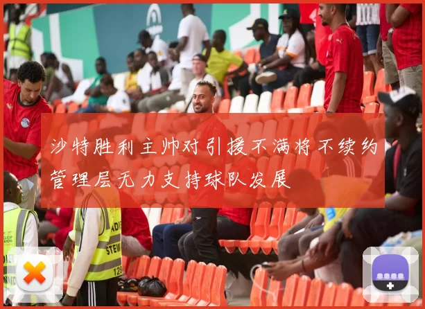 沙特胜利主帅对引援不满将不续约管理层无力支持球队发展