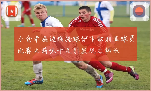 小仓幸成边线抢球铲飞叙利亚球员比赛火药味十足引发观众热议