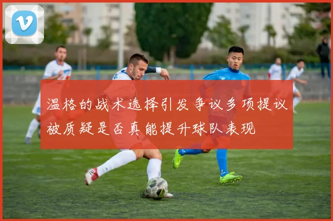 温格的战术选择引发争议多项提议被质疑是否真能提升球队表现