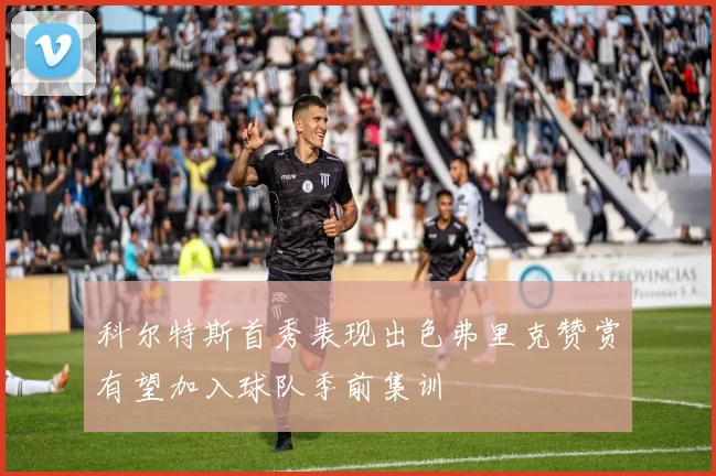 科尔特斯首秀表现出色弗里克赞赏有望加入球队季前集训