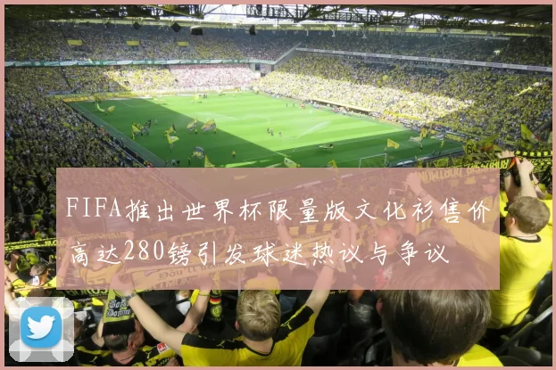 FIFA推出世界杯限量版文化衫售价高达280镑引发球迷热议与争议