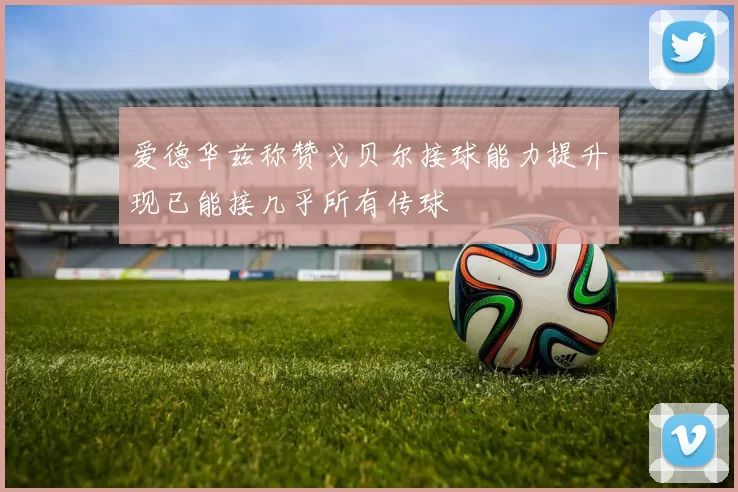 爱德华兹称赞戈贝尔接球能力提升现已能接几乎所有传球