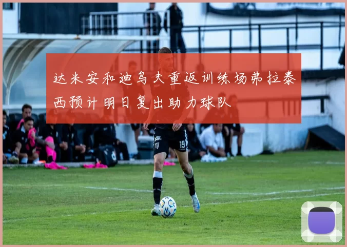 达米安和迪乌夫重返训练场弗拉泰西预计明日复出助力球队
