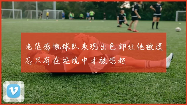 老范感慨球队表现出色却让他被遗忘只有在逆境中才被想起