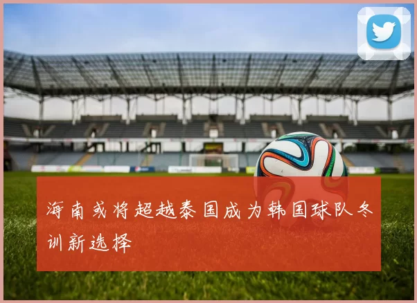 海南或将超越泰国成为韩国球队冬训新选择