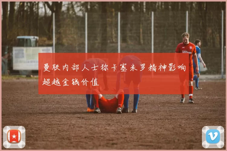 曼联内部人士称卡塞米罗精神影响超越金钱价值